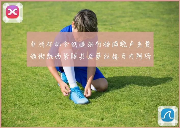 非洲杯机会创造排行榜揭晓卢克曼领衔凯西紧随其后萨拉赫马内阿玛德跻身前五