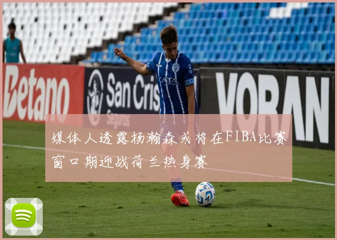 媒体人透露杨瀚森或将在FIBA比赛窗口期迎战荷兰热身赛