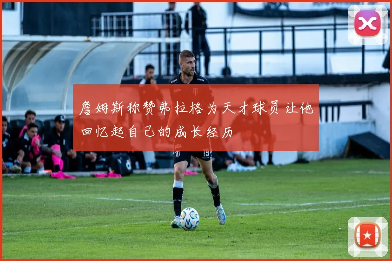 詹姆斯称赞弗拉格为天才球员让他回忆起自己的成长经历