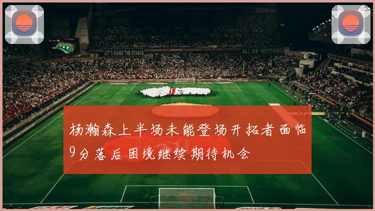 杨瀚森上半场未能登场开拓者面临9分落后困境继续期待机会