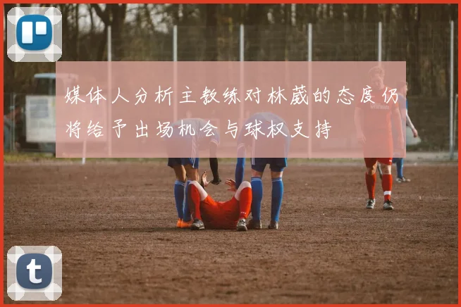 媒体人分析主教练对林葳的态度仍将给予出场机会与球权支持