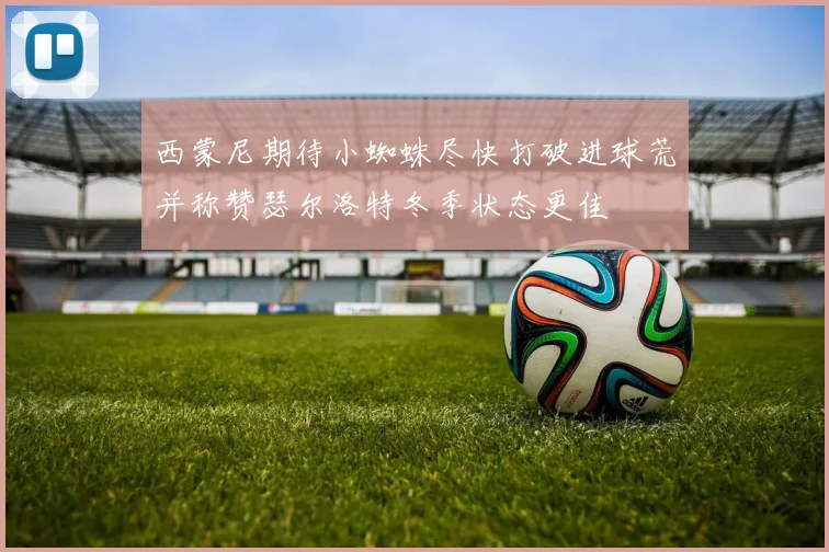 西蒙尼期待小蜘蛛尽快打破进球荒并称赞瑟尔洛特冬季状态更佳