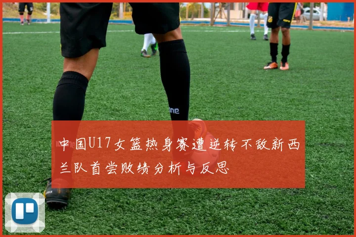 中国U17女篮热身赛遭逆转不敌新西兰队首尝败绩分析与反思