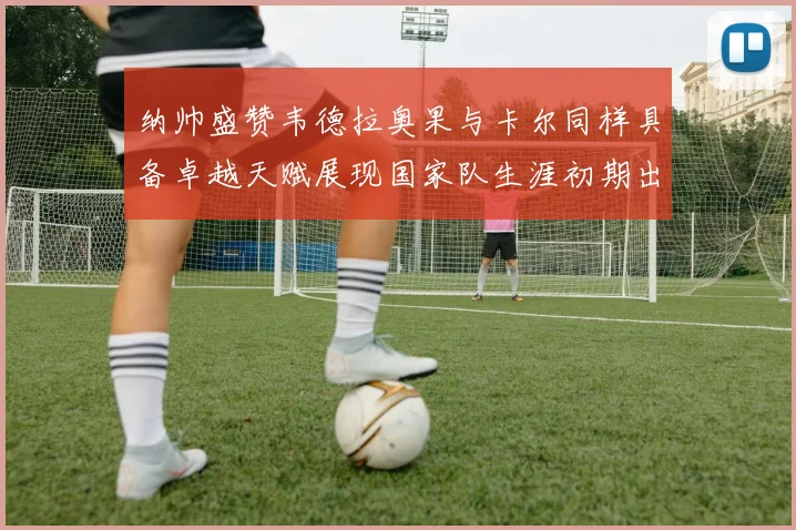 纳帅盛赞韦德拉奥果与卡尔同样具备卓越天赋展现国家队生涯初期出色表现