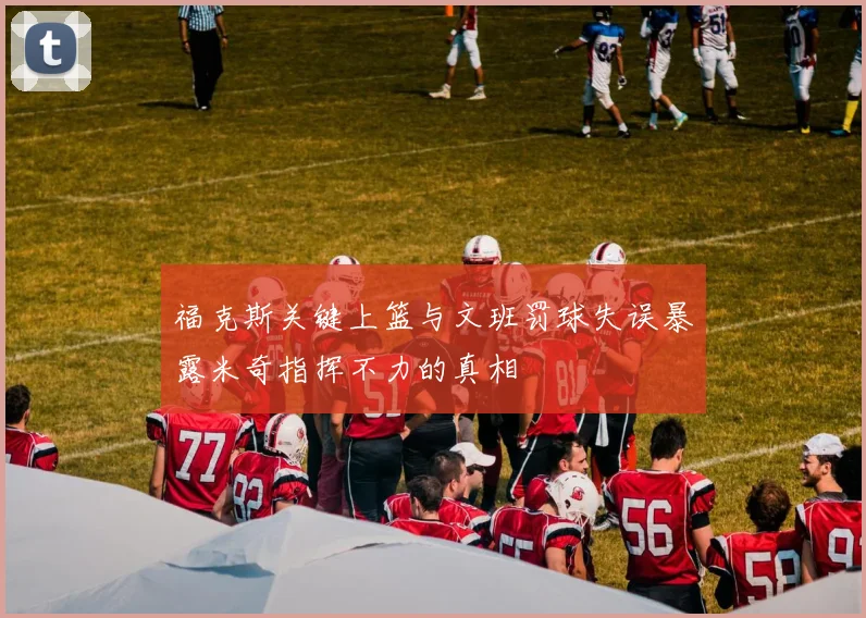 福克斯关键上篮与文班罚球失误暴露米奇指挥不力的真相