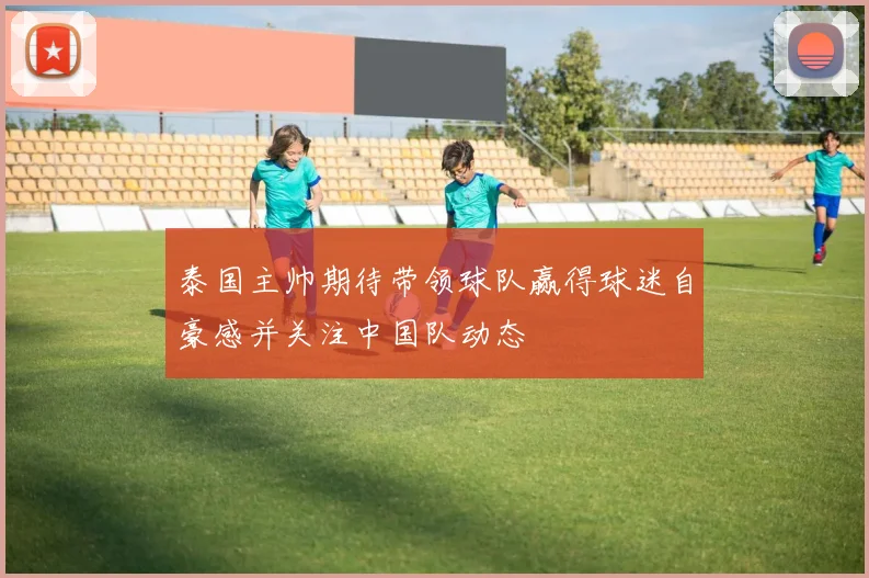 泰国主帅期待带领球队赢得球迷自豪感并关注中国队动态