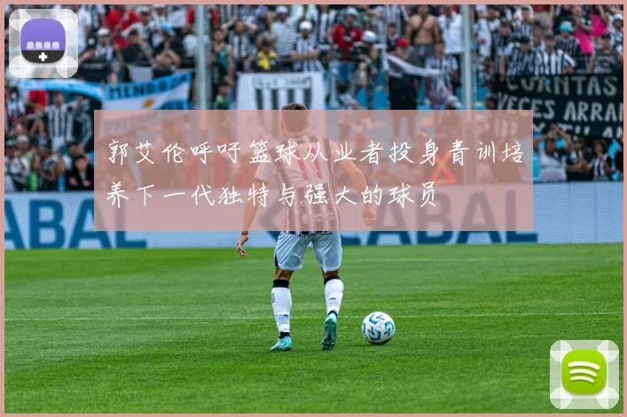 郭艾伦呼吁篮球从业者投身青训培养下一代独特与强大的球员