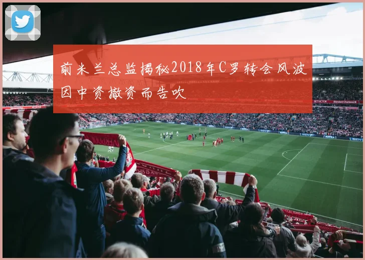 前米兰总监揭秘2018年C罗转会风波因中资撤资而告吹