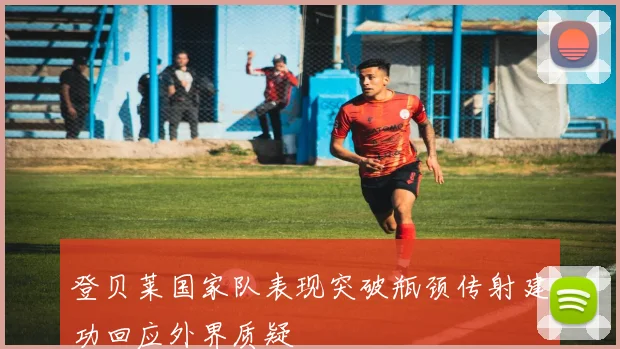 登贝莱国家队表现突破瓶颈传射建功回应外界质疑