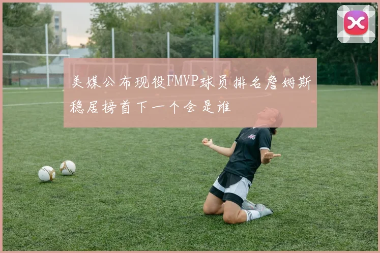 美媒公布现役FMVP球员排名詹姆斯稳居榜首下一个会是谁