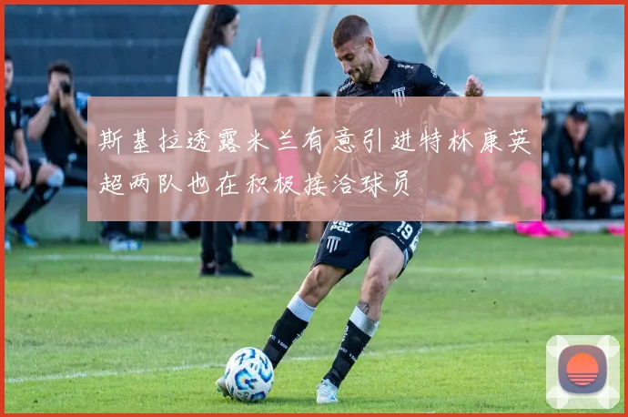 斯基拉透露米兰有意引进特林康英超两队也在积极接洽球员