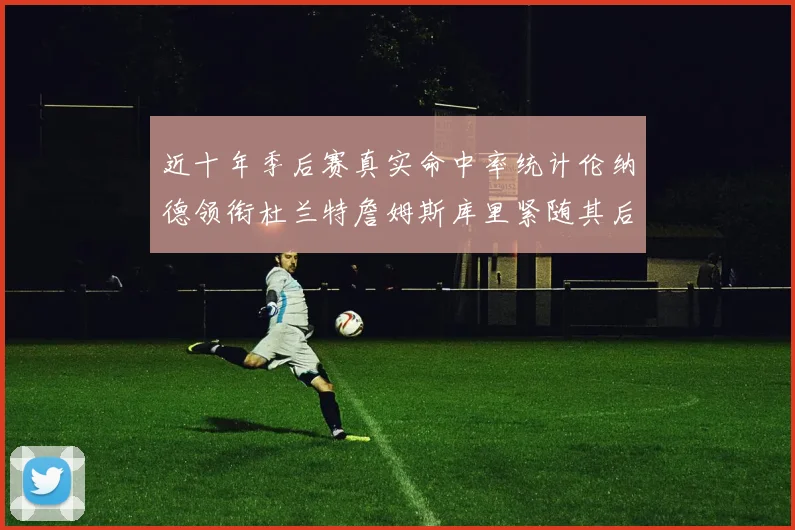近十年季后赛真实命中率统计伦纳德领衔杜兰特詹姆斯库里紧随其后