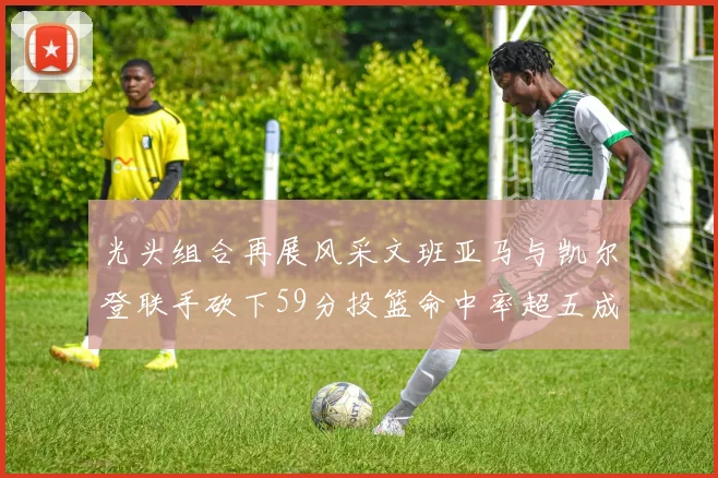 光头组合再展风采文班亚马与凯尔登联手砍下59分投篮命中率超五成