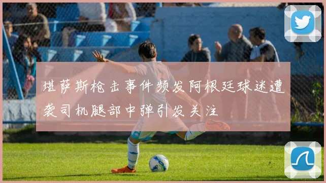 堪萨斯枪击事件频发阿根廷球迷遭袭司机腿部中弹引发关注