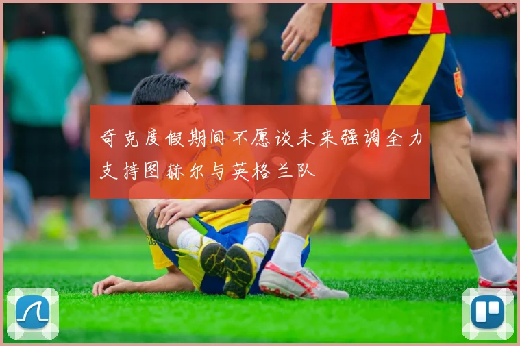 奇克度假期间不愿谈未来强调全力支持图赫尔与英格兰队