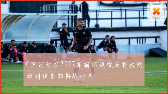C罗计划在2027年前不退役或将收购欧洲俱乐部再战一年