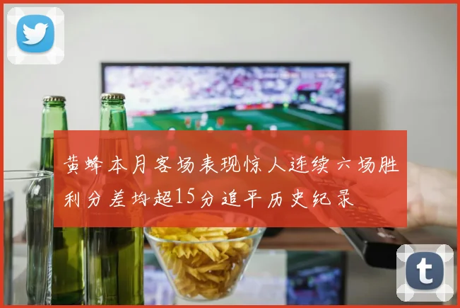 黄蜂本月客场表现惊人连续六场胜利分差均超15分追平历史纪录
