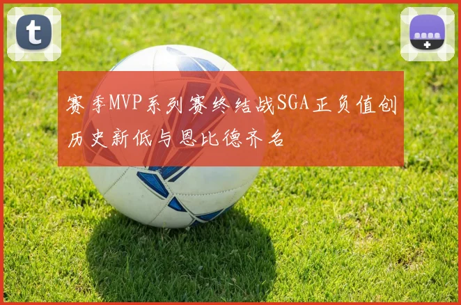 赛季MVP系列赛终结战SGA正负值创历史新低与恩比德齐名