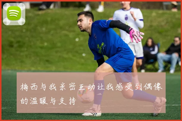 梅西与我亲密互动让我感受到偶像的温暖与支持
