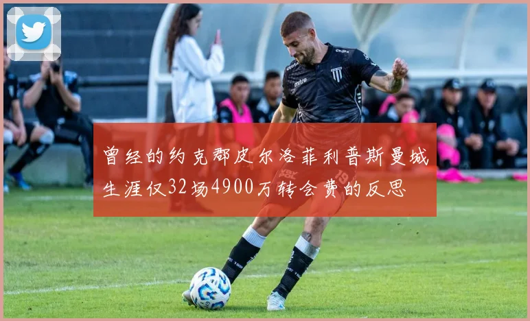 曾经的约克郡皮尔洛菲利普斯曼城生涯仅32场4900万转会费的反思